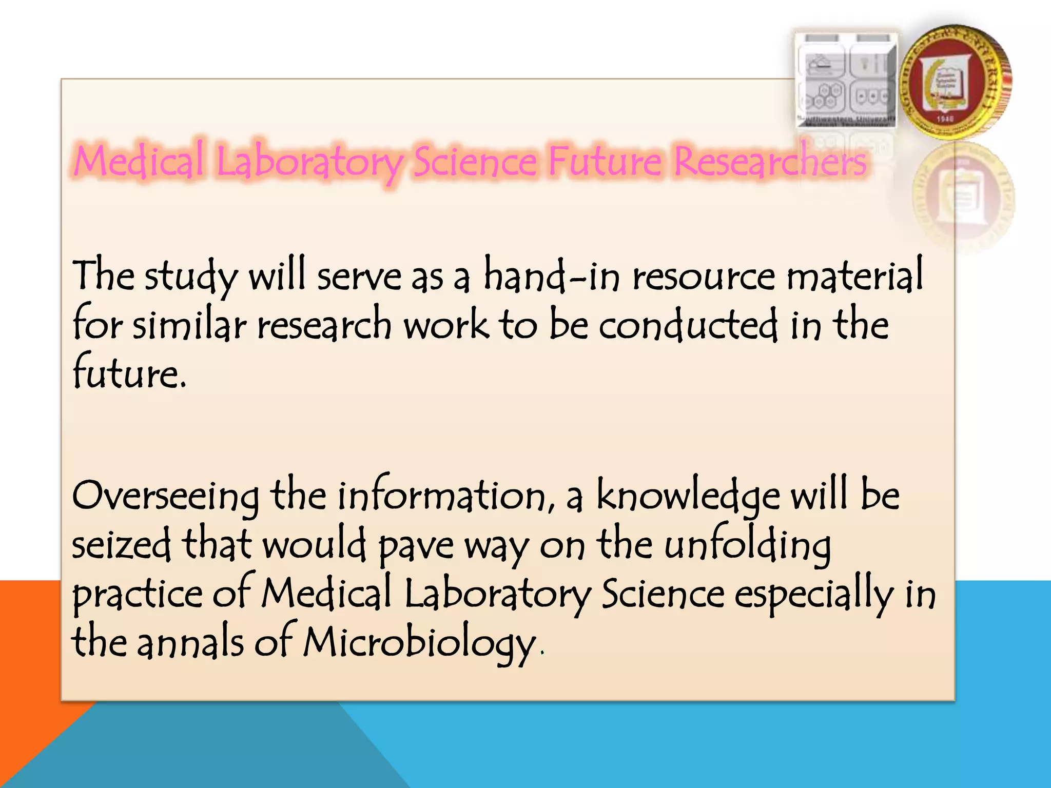 Medical Laboratory Science Future Researchers
The study will serve as a hand-in resource material
for similar research work to be conducted in the
future.
Overseeing the information, a knowledge will be
seized that would pave way on the unfolding
practice of Medical Laboratory Science especially in
the annals of Microbiology
 
