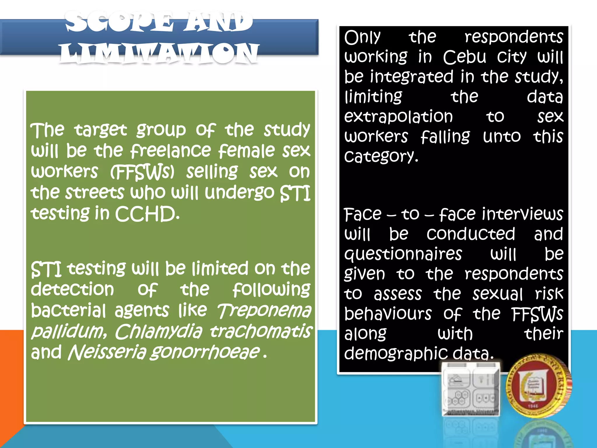 The target group of the study
will be the freelance female sex
workers (FFSWs) selling sex on
the streets who will undergo STI
testing in CCHD.
STI testing will be limited on the
detection of the following
bacterial agents like Treponema
pallidum, Chlamydia trachomatis
and Neisseria gonorrhoeae .
Only the respondents
working in Cebu city will
be integrated in the study,
limiting the data
extrapolation to sex
workers falling unto this
category.
Face – to – face interviews
will be conducted and
questionnaires will be
given to the respondents
to assess the sexual risk
behaviours of the FFSWs
along with their
demographic data.
SCOPE AND
LIMITATION
 