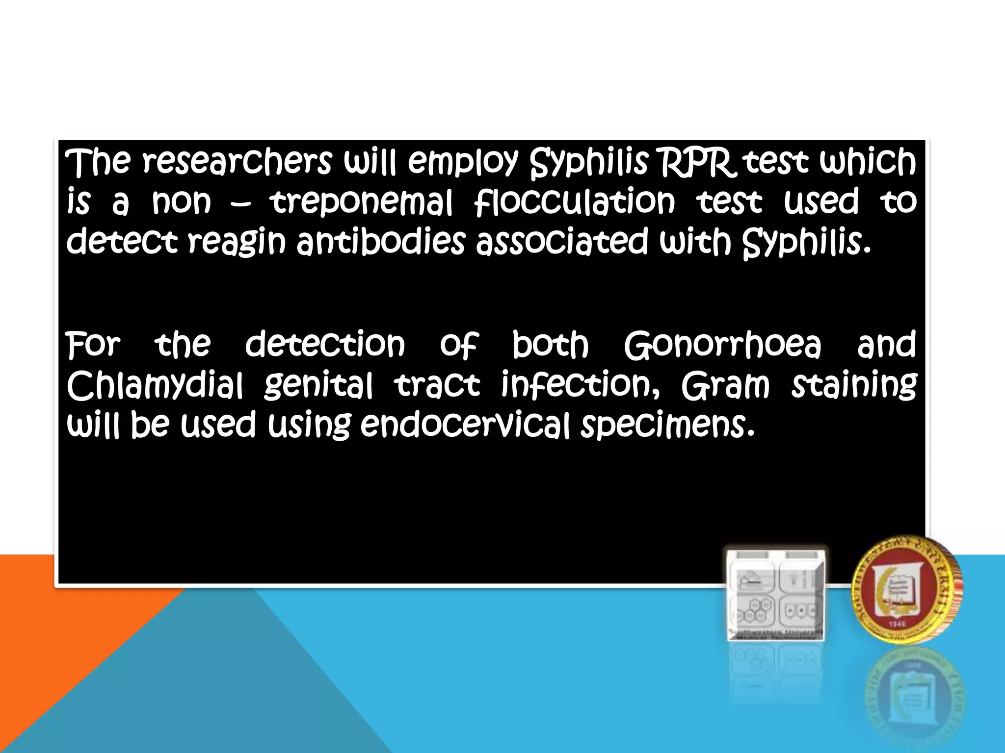 The researchers will employ Syphilis RPR test which
is a non – treponemal flocculation test used to
detect reagin antibodies associated with Syphilis.
For the detection of both Gonorrhoea and
Chlamydial genital tract infection, Gram staining
will be used using endocervical specimens.
 