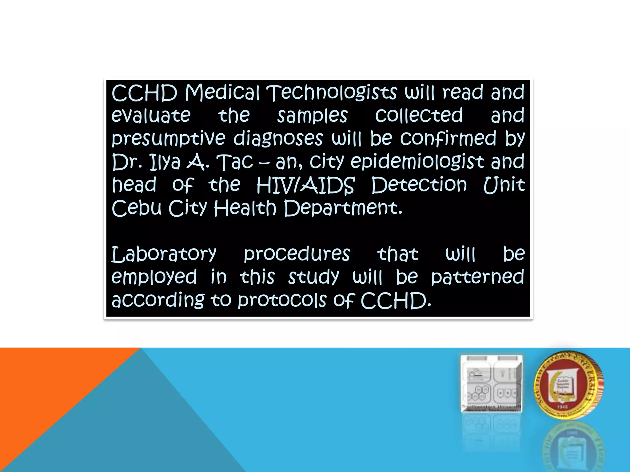 CCHD Medical Technologists will read and
evaluate the samples collected and
presumptive diagnoses will be confirmed by
Dr. Ilya A. Tac – an, city epidemiologist and
head of the HIV/AIDS Detection Unit
Cebu City Health Department.
Laboratory procedures that will be
employed in this study will be patterned
according to protocols of CCHD.
 