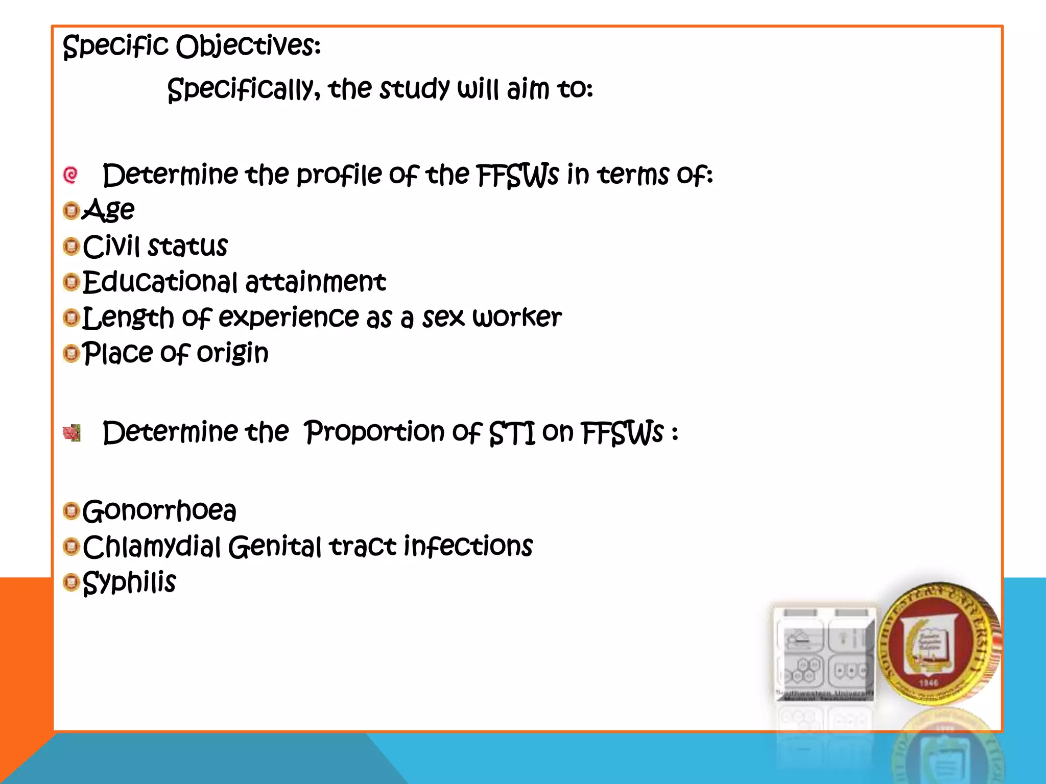 Specific Objectives:
Specifically, the study will aim to:
Determine the profile of the FFSWs in terms of:
Age
Civil status
Educational attainment
Length of experience as a sex worker
Place of origin
Determine the Proportion of STI on FFSWs :
Gonorrhoea
Chlamydial Genital tract infections
Syphilis
 