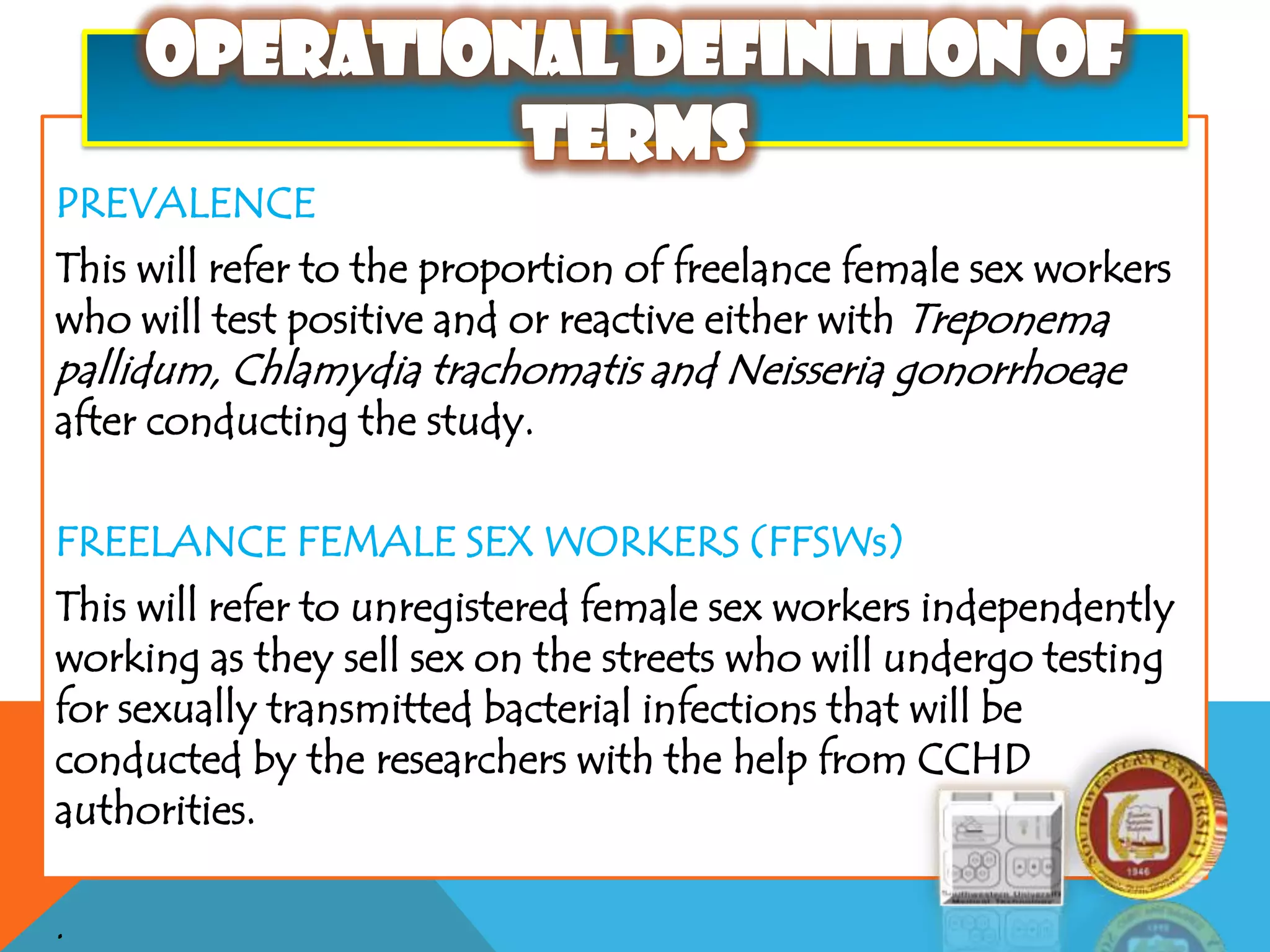 PREVALENCE
This will refer to the proportion of freelance female sex workers
who will test positive and or reactive either with Treponema
pallidum, Chlamydia trachomatis and Neisseria gonorrhoeae
after conducting the study.
FREELANCE FEMALE SEX WORKERS (FFSWs)
This will refer to unregistered female sex workers independently
working as they sell sex on the streets who will undergo testing
for sexually transmitted bacterial infections that will be
conducted by the researchers with the help from CCHD
authorities.
.
 