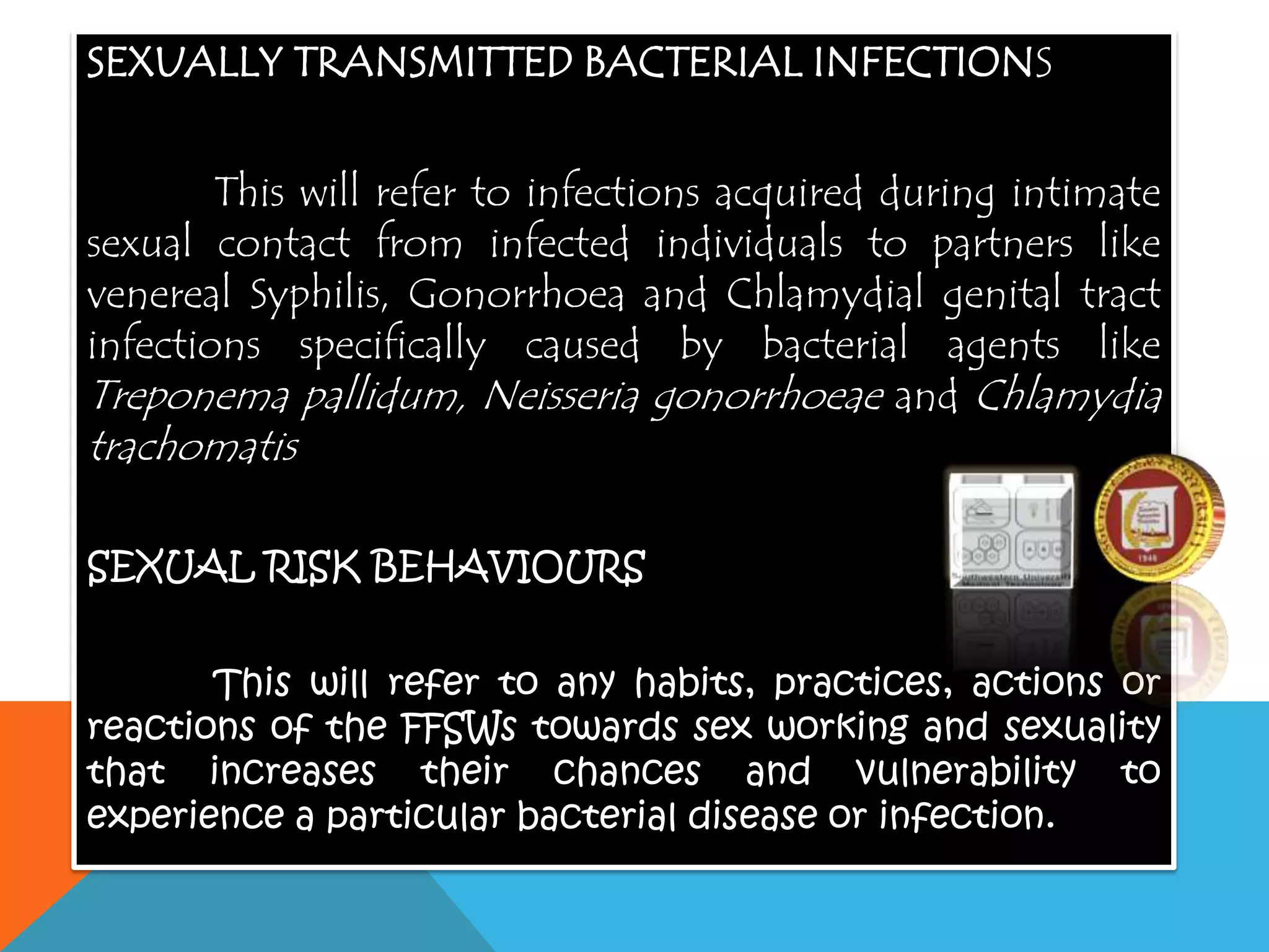 SEXUALLY TRANSMITTED BACTERIAL INFECTIONS
This will refer to infections acquired during intimate
sexual contact from infected individuals to partners like
venereal Syphilis, Gonorrhoea and Chlamydial genital tract
infections specifically caused by bacterial agents like
Treponema pallidum, Neisseria gonorrhoeae and Chlamydia
trachomatis
SEXUAL RISK BEHAVIOURS
This will refer to any habits, practices, actions or
reactions of the FFSWs towards sex working and sexuality
that increases their chances and vulnerability to
experience a particular bacterial disease or infection.
 