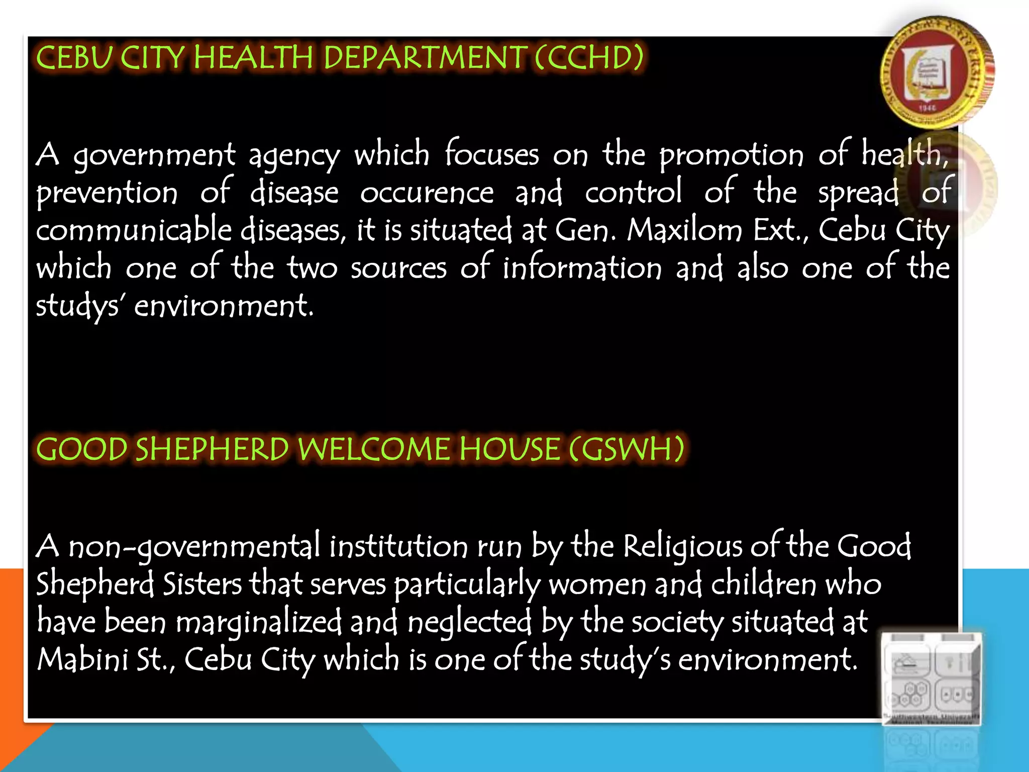 CEBU CITY HEALTH DEPARTMENT (CCHD)
A government agency which focuses on the promotion of health,
prevention of disease occurence and control of the spread of
communicable diseases, it is situated at Gen. Maxilom Ext., Cebu City
which one of the two sources of information and also one of the
studys’ environment.
GOOD SHEPHERD WELCOME HOUSE (GSWH)
A non-governmental institution run by the Religious of the Good
Shepherd Sisters that serves particularly women and children who
have been marginalized and neglected by the society situated at
Mabini St., Cebu City which is one of the study’s environment.
 