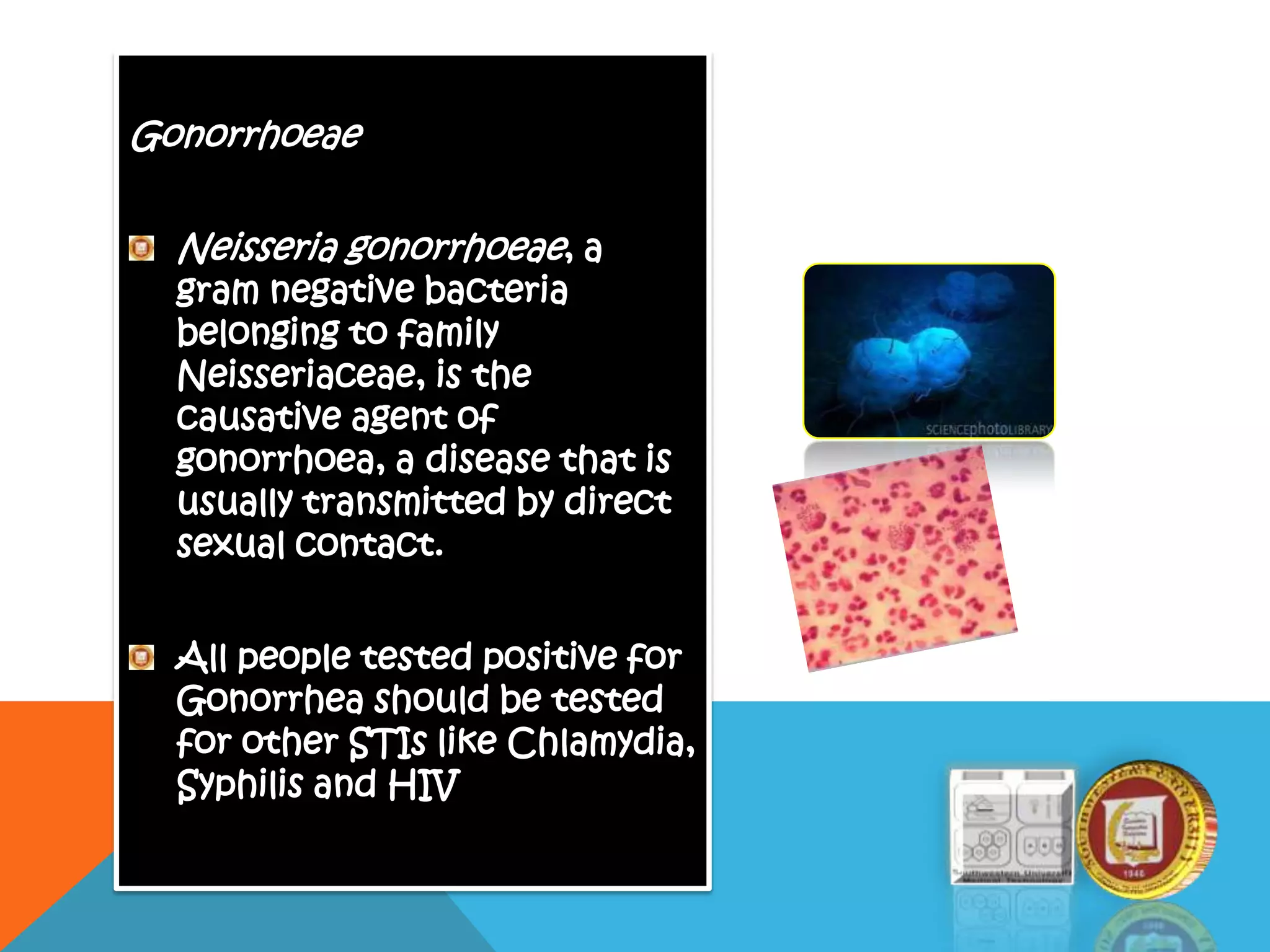 Gonorrhoeae
Neisseria gonorrhoeae, a
gram negative bacteria
belonging to family
Neisseriaceae, is the
causative agent of
gonorrhoea, a disease that is
usually transmitted by direct
sexual contact.
All people tested positive for
Gonorrhea should be tested
for other STIs like Chlamydia,
Syphilis and HIV
 