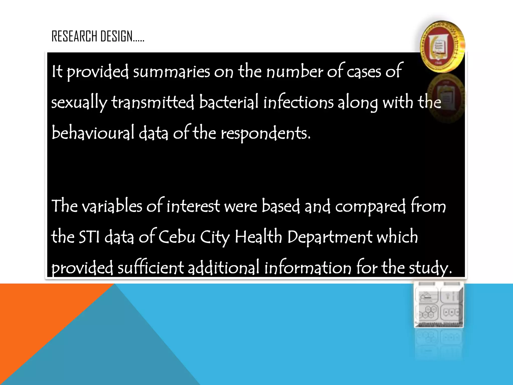 RESEARCH DESIGN…..
It provided summaries on the number of cases of
sexually transmitted bacterial infections along with the
behavioural data of the respondents.
The variables of interest were based and compared from
the STI data of Cebu City Health Department which
provided sufficient additional information for the study.
 