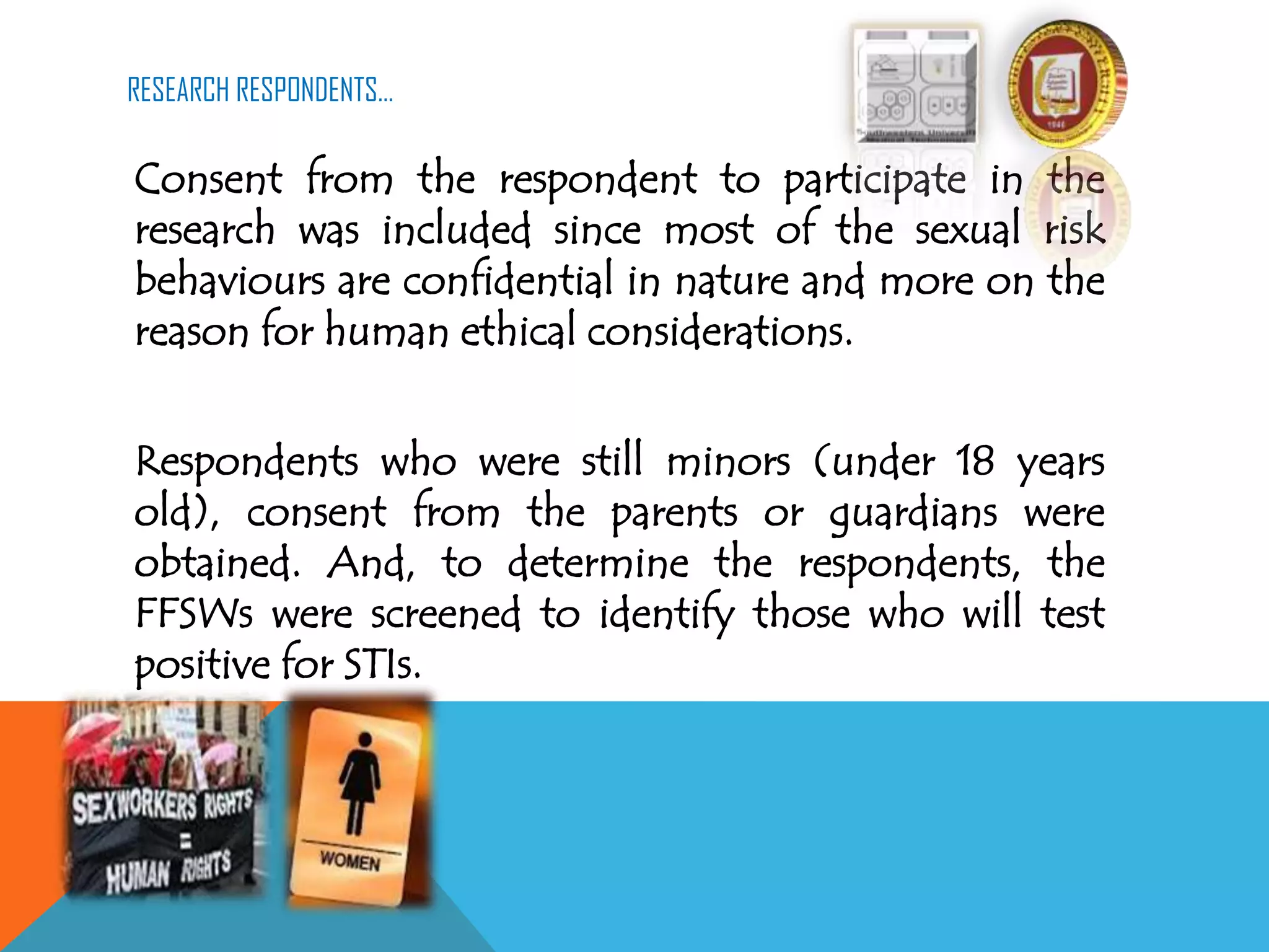 RESEARCH RESPONDENTS…
Consent from the respondent to participate in the
research was included since most of the sexual risk
behaviours are confidential in nature and more on the
reason for human ethical considerations.
Respondents who were still minors (under 18 years
old), consent from the parents or guardians were
obtained. And, to determine the respondents, the
FFSWs were screened to identify those who will test
positive for STIs.
 