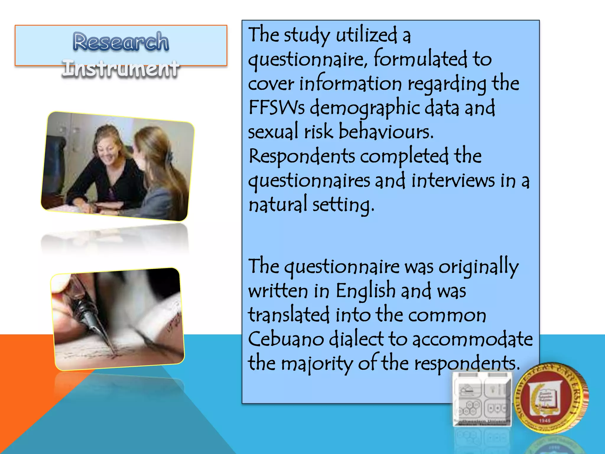 The study utilized a
questionnaire, formulated to
cover information regarding the
FFSWs demographic data and
sexual risk behaviours.
Respondents completed the
questionnaires and interviews in a
natural setting.
The questionnaire was originally
written in English and was
translated into the common
Cebuano dialect to accommodate
the majority of the respondents.
 