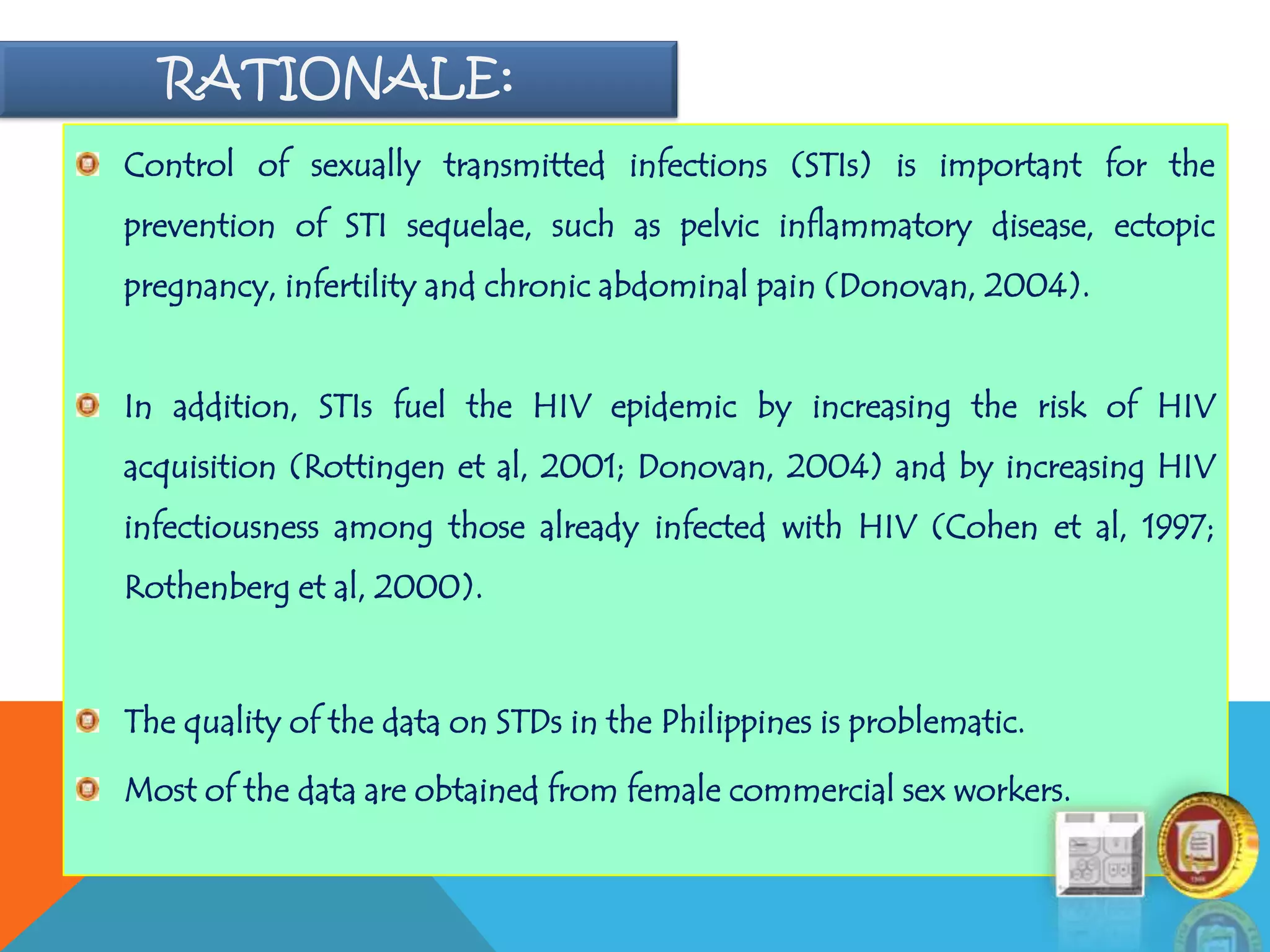 RATIONALE:
Control of sexually transmitted infections (STIs) is important for the
prevention of STI sequelae, such as pelvic inflammatory disease, ectopic
pregnancy, infertility and chronic abdominal pain (Donovan, 2004).
In addition, STIs fuel the HIV epidemic by increasing the risk of HIV
acquisition (Rottingen et al, 2001; Donovan, 2004) and by increasing HIV
infectiousness among those already infected with HIV (Cohen et al, 1997;
Rothenberg et al, 2000).
The quality of the data on STDs in the Philippines is problematic.
Most of the data are obtained from female commercial sex workers.
 