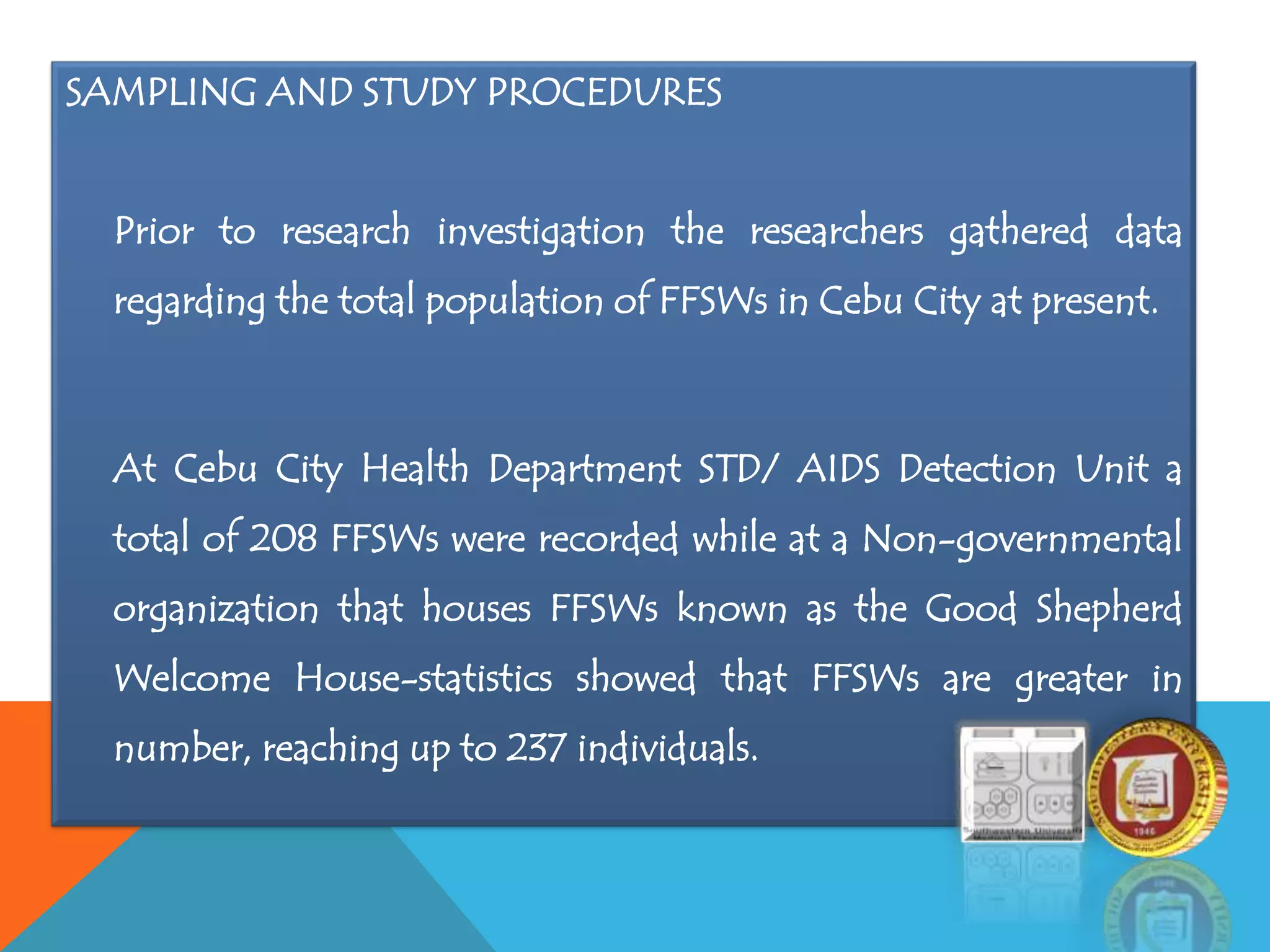 SAMPLING AND STUDY PROCEDURES
Prior to research investigation the researchers gathered data
regarding the total population of FFSWs in Cebu City at present.
At Cebu City Health Department STD/ AIDS Detection Unit a
total of 208 FFSWs were recorded while at a Non-governmental
organization that houses FFSWs known as the Good Shepherd
Welcome House-statistics showed that FFSWs are greater in
number, reaching up to 237 individuals.
 