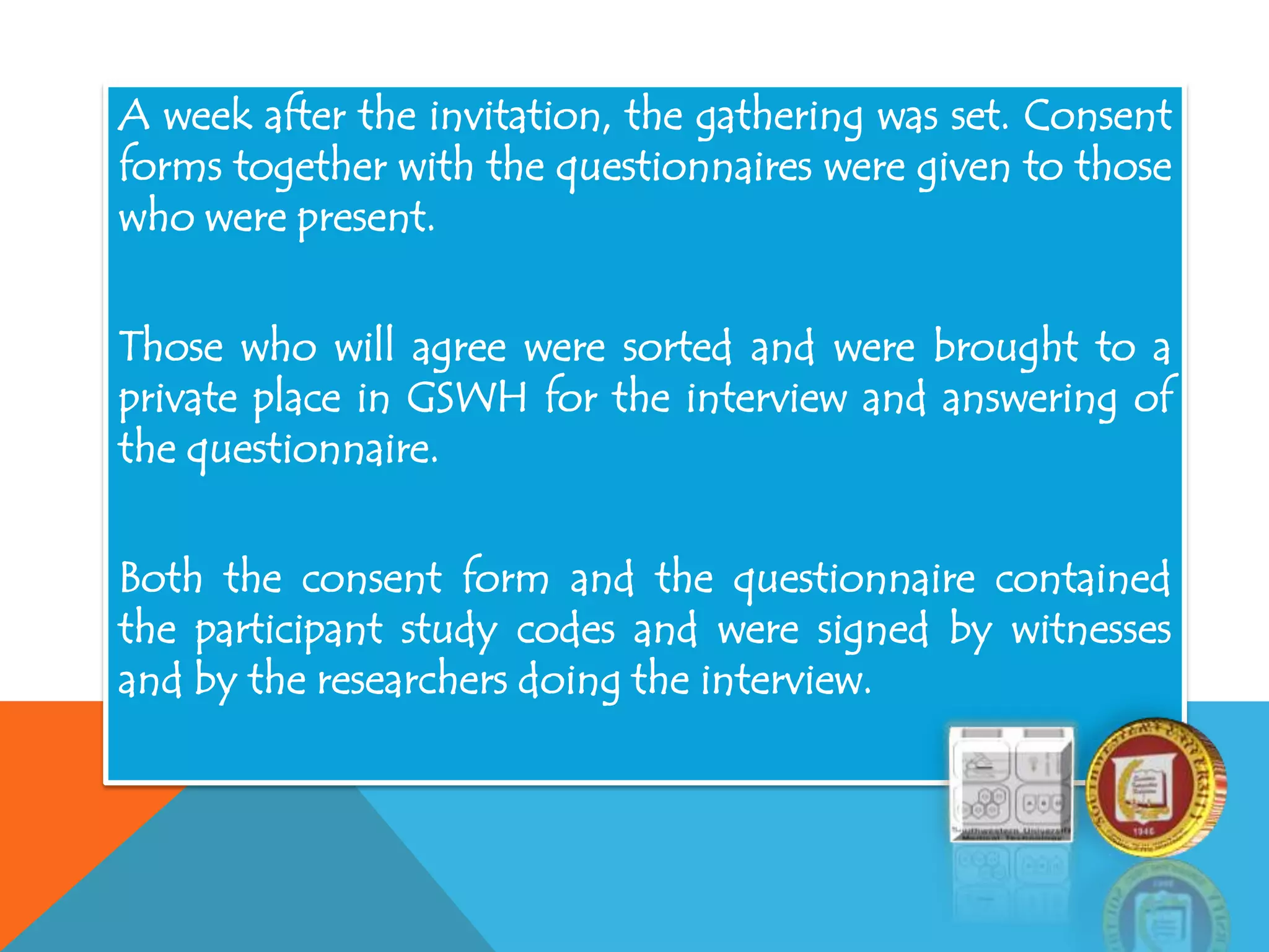 A week after the invitation, the gathering was set. Consent
forms together with the questionnaires were given to those
who were present.
Those who will agree were sorted and were brought to a
private place in GSWH for the interview and answering of
the questionnaire.
Both the consent form and the questionnaire contained
the participant study codes and were signed by witnesses
and by the researchers doing the interview.
 