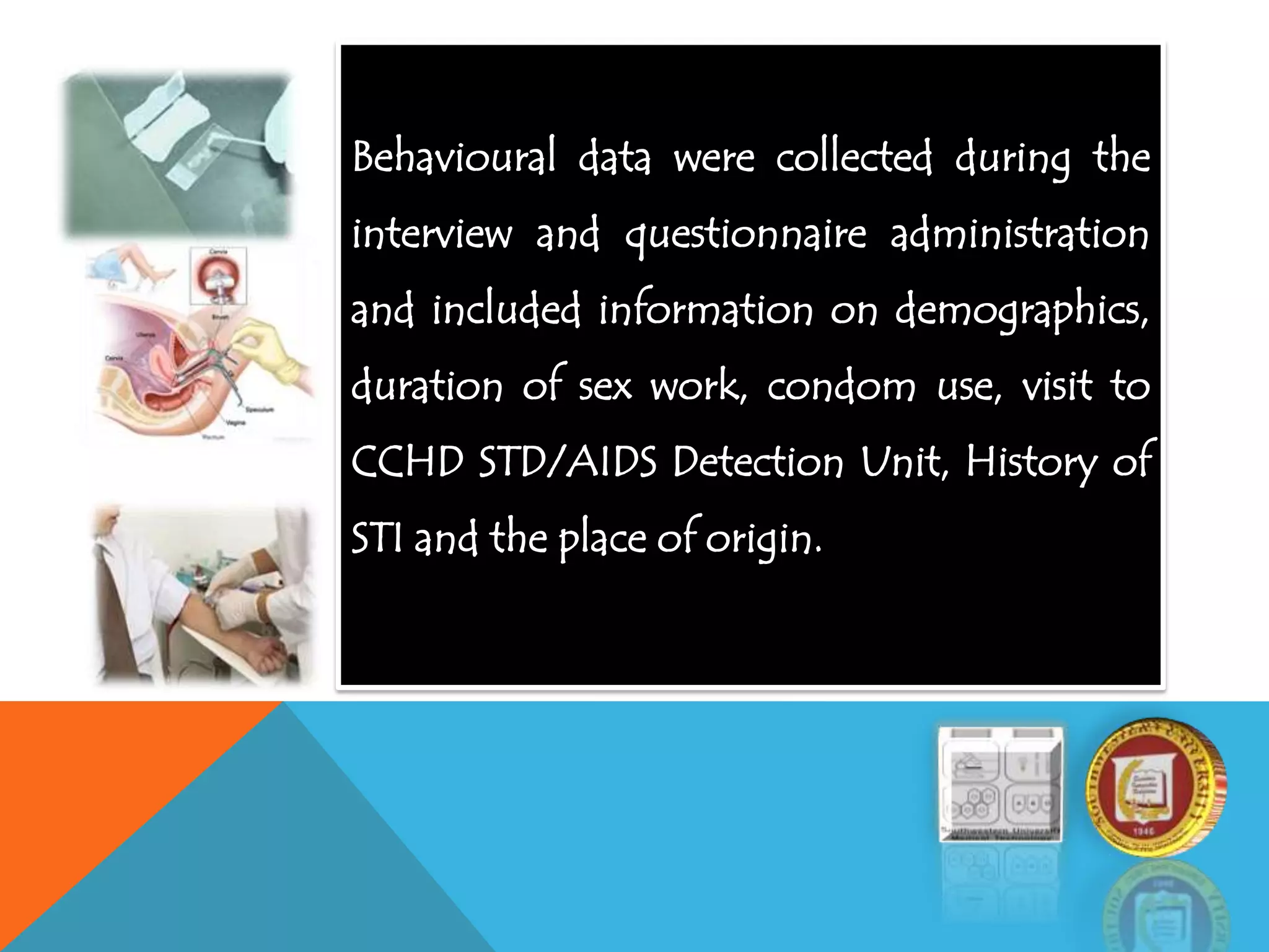 Behavioural data were collected during the
interview and questionnaire administration
and included information on demographics,
duration of sex work, condom use, visit to
CCHD STD/AIDS Detection Unit, History of
STI and the place of origin.
 