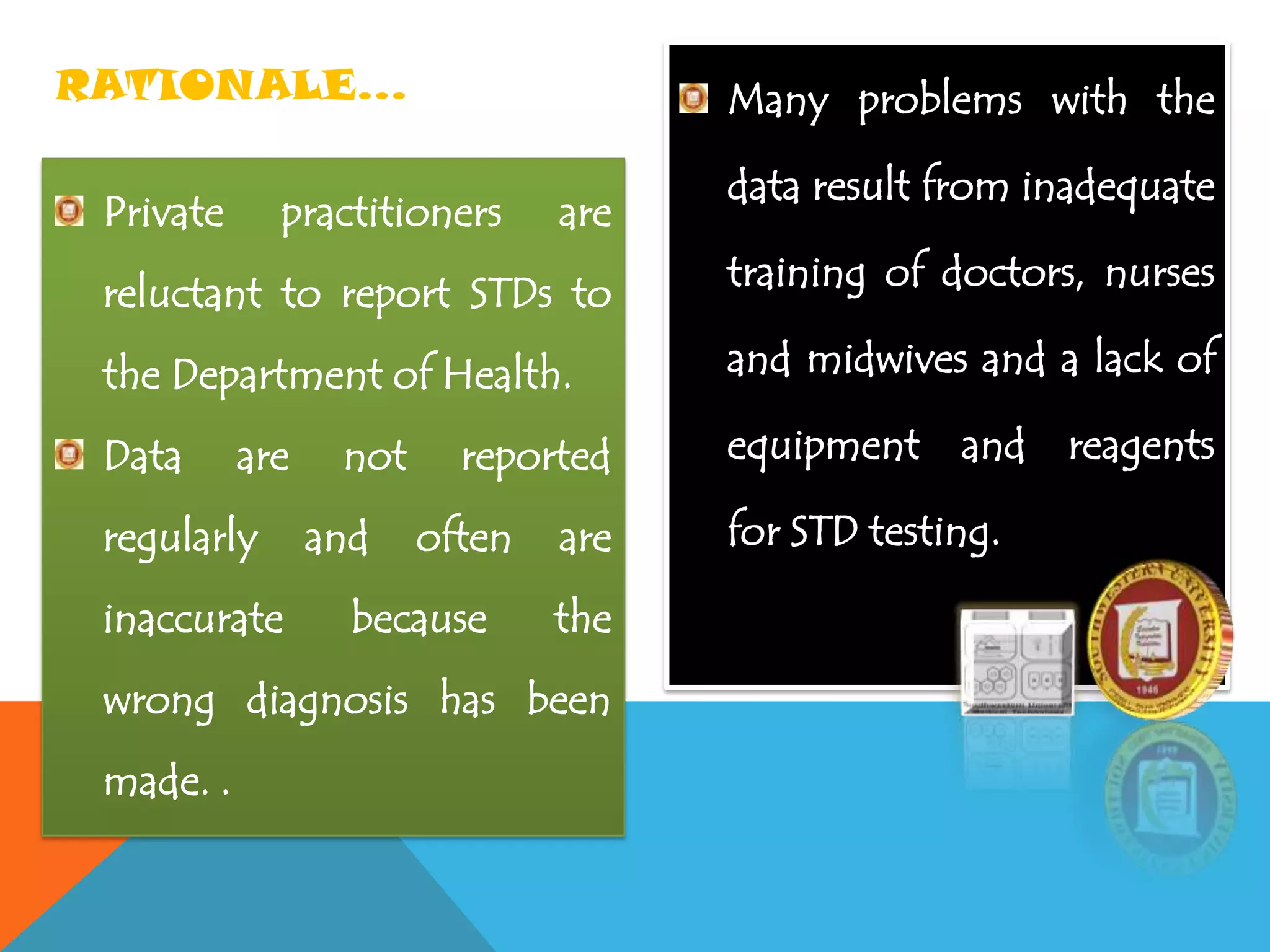 Private practitioners are
reluctant to report STDs to
the Department of Health.
Data are not reported
regularly and often are
inaccurate because the
wrong diagnosis has been
made. .
Many problems with the
data result from inadequate
training of doctors, nurses
and midwives and a lack of
equipment and reagents
for STD testing.
RATIONALE…
 