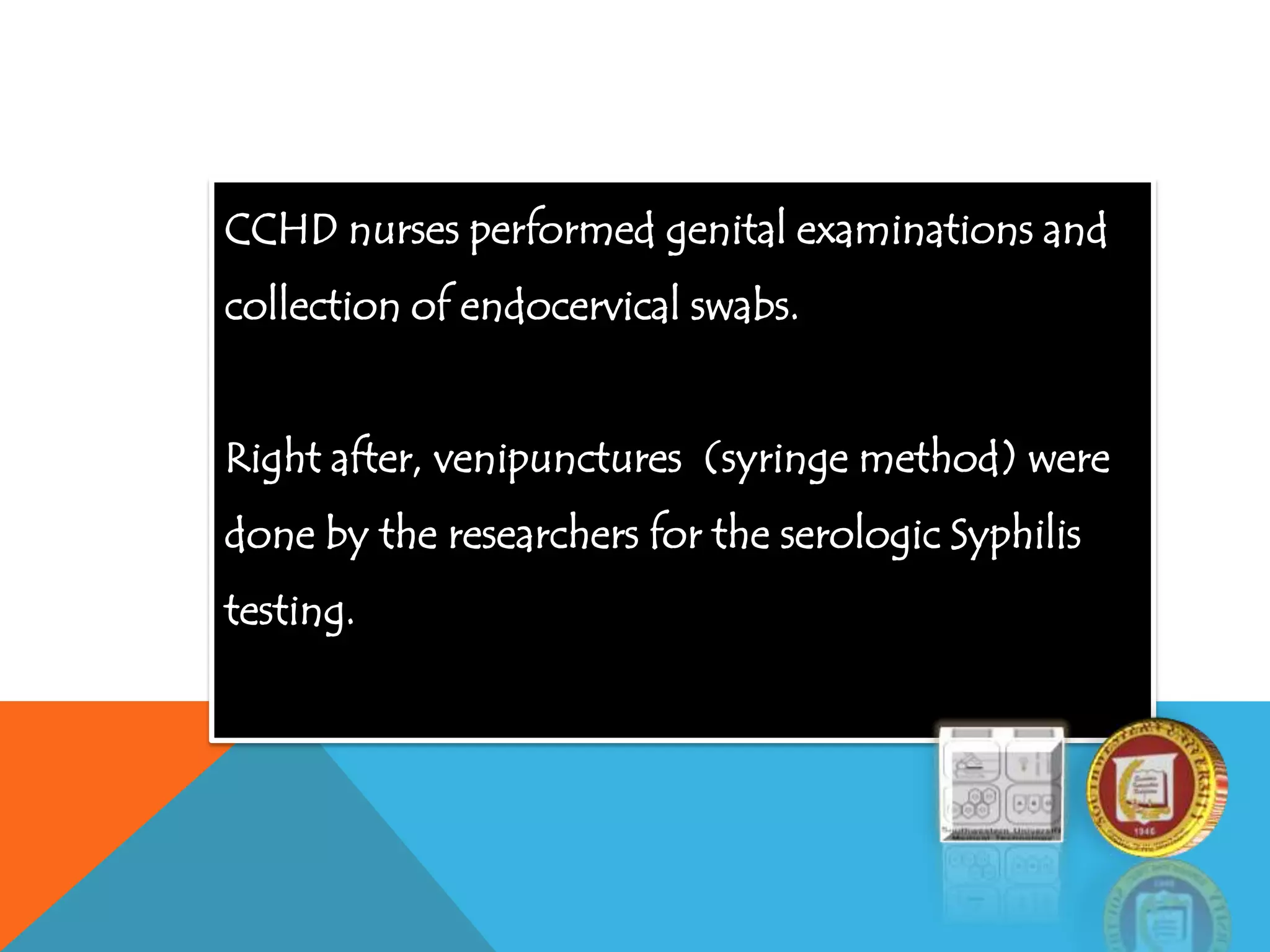 CCHD nurses performed genital examinations and
collection of endocervical swabs.
Right after, venipunctures (syringe method) were
done by the researchers for the serologic Syphilis
testing.
 