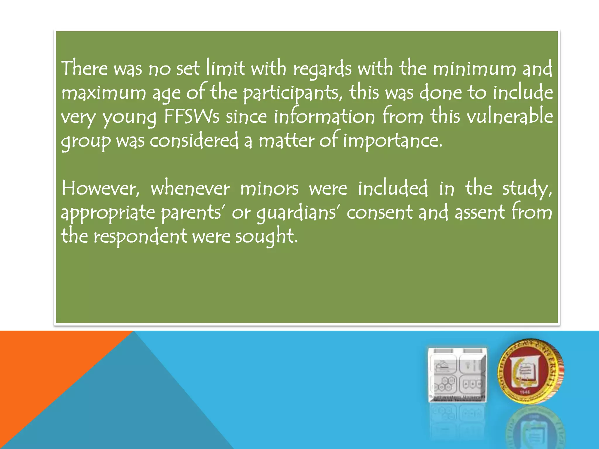There was no set limit with regards with the minimum and
maximum age of the participants, this was done to include
very young FFSWs since information from this vulnerable
group was considered a matter of importance.
However, whenever minors were included in the study,
appropriate parents’ or guardians’ consent and assent from
the respondent were sought.
 