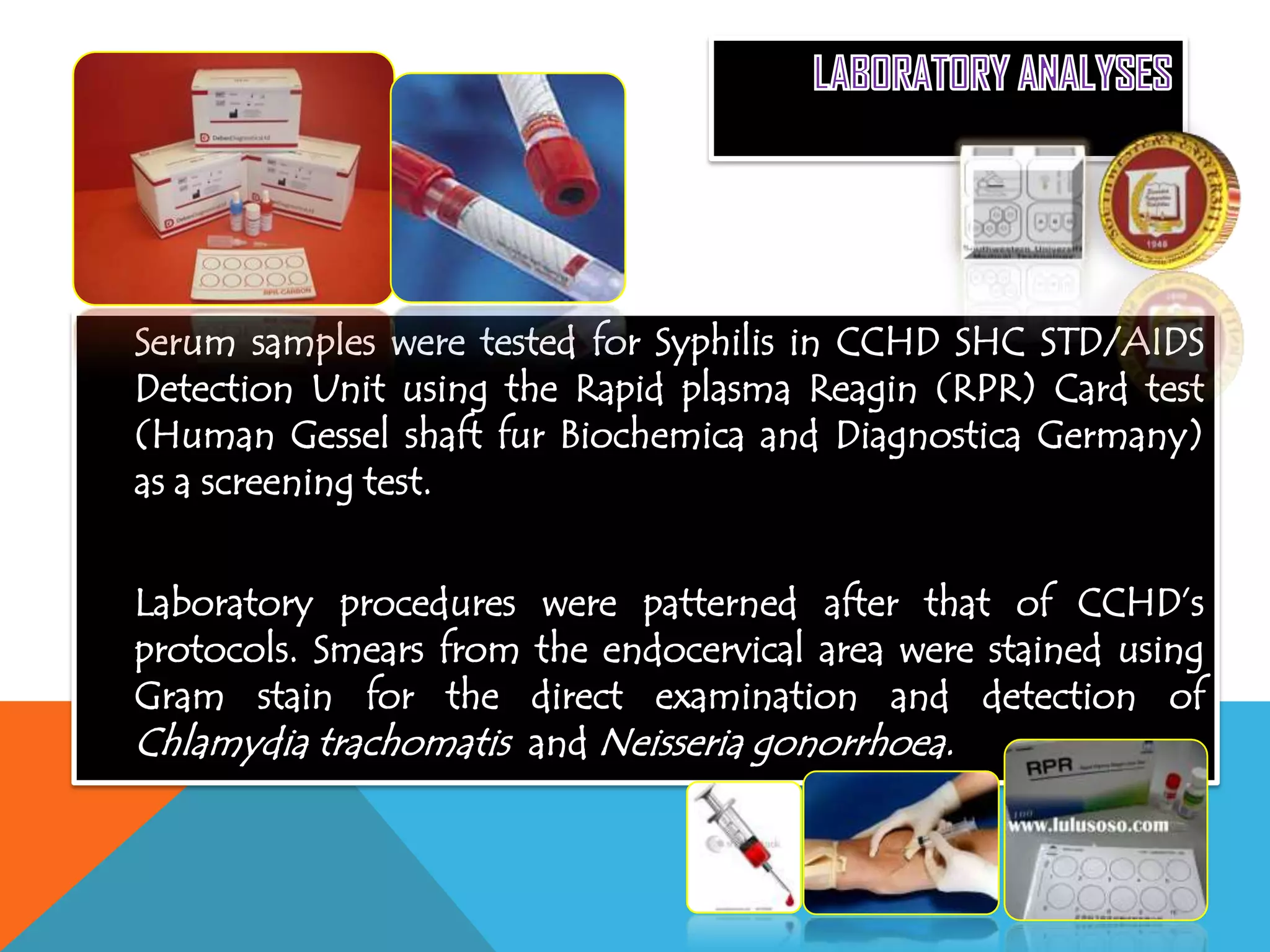 Serum samples were tested for Syphilis in CCHD SHC STD/AIDS
Detection Unit using the Rapid plasma Reagin (RPR) Card test
(Human Gessel shaft fur Biochemica and Diagnostica Germany)
as a screening test.
Laboratory procedures were patterned after that of CCHD’s
protocols. Smears from the endocervical area were stained using
Gram stain for the direct examination and detection of
Chlamydia trachomatis and Neisseria gonorrhoea.
 