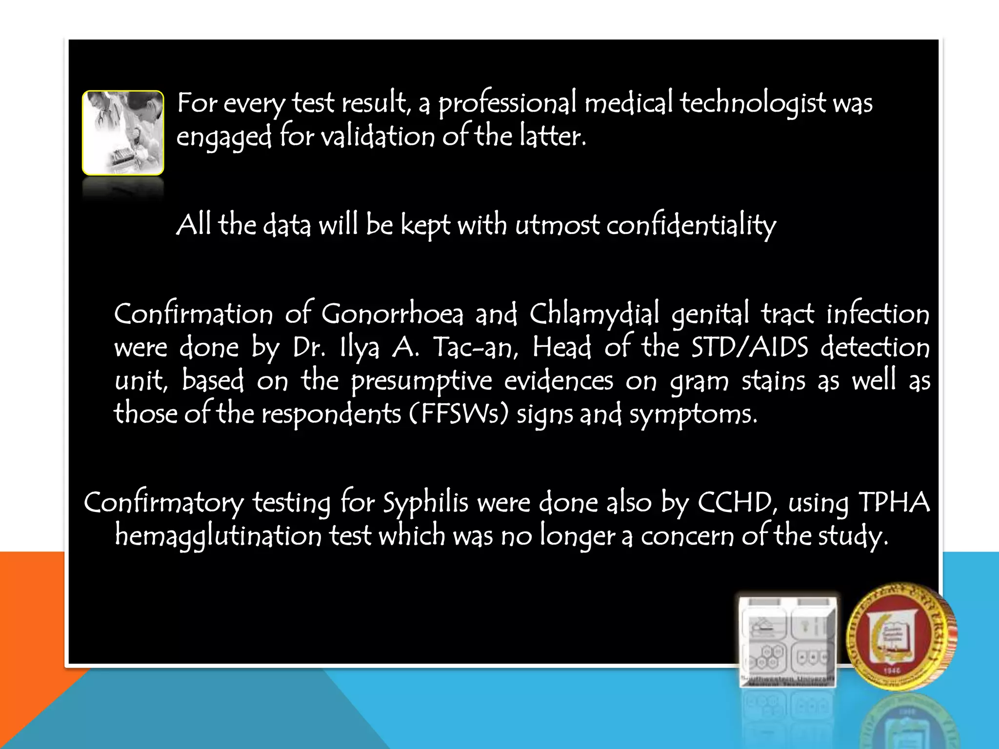 For every test result, a professional medical technologist was
engaged for validation of the latter.
All the data will be kept with utmost confidentiality
Confirmation of Gonorrhoea and Chlamydial genital tract infection
were done by Dr. Ilya A. Tac-an, Head of the STD/AIDS detection
unit, based on the presumptive evidences on gram stains as well as
those of the respondents (FFSWs) signs and symptoms.
Confirmatory testing for Syphilis were done also by CCHD, using TPHA
hemagglutination test which was no longer a concern of the study.
 