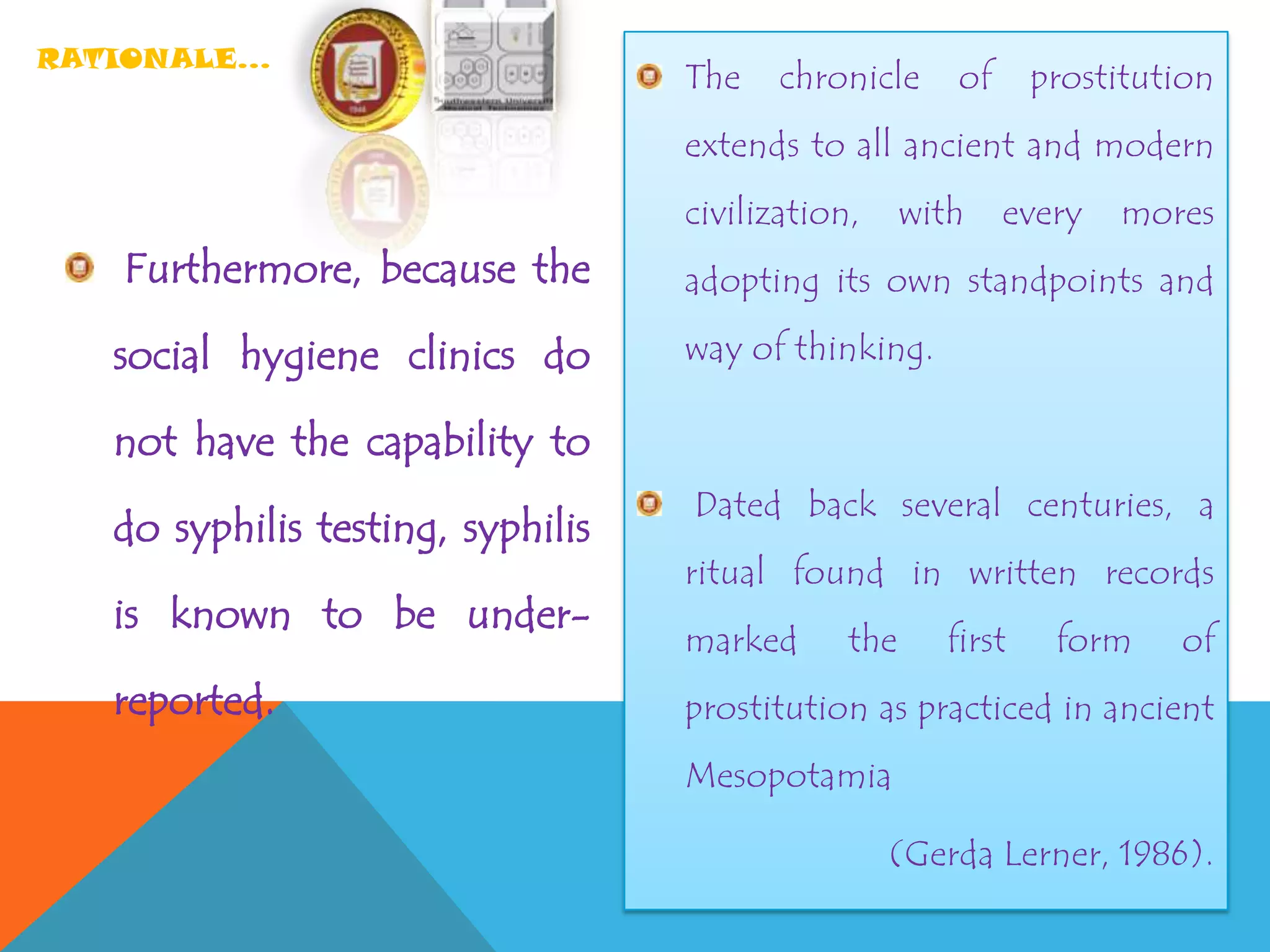 RATIONALE…
Furthermore, because the
social hygiene clinics do
not have the capability to
do syphilis testing, syphilis
is known to be under-
reported.
The chronicle of prostitution
extends to all ancient and modern
civilization, with every mores
adopting its own standpoints and
way of thinking.
Dated back several centuries, a
ritual found in written records
marked the first form of
prostitution as practiced in ancient
Mesopotamia
(Gerda Lerner, 1986).
 
