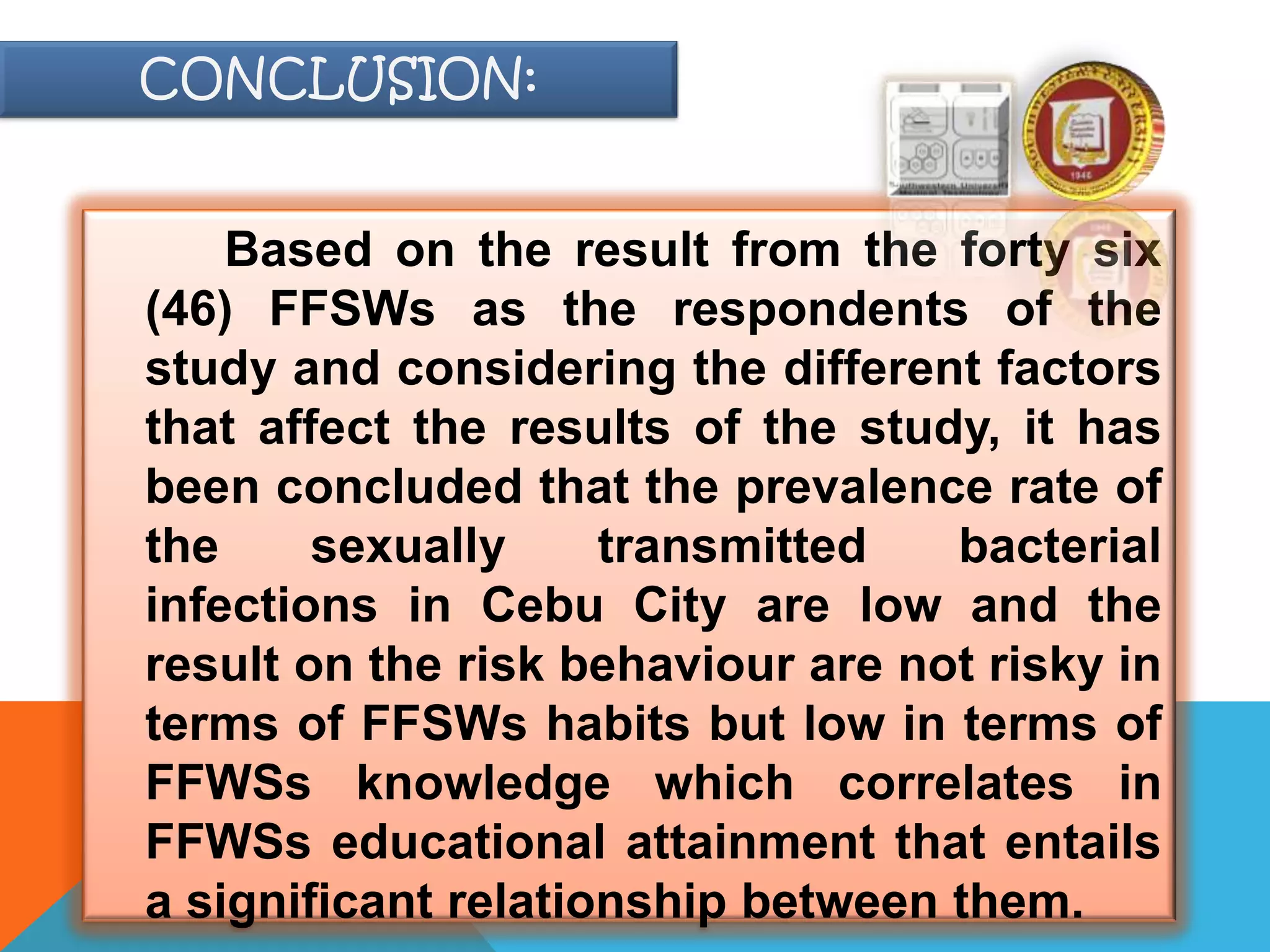 Based on the result from the forty six
(46) FFSWs as the respondents of the
study and considering the different factors
that affect the results of the study, it has
been concluded that the prevalence rate of
the sexually transmitted bacterial
infections in Cebu City are low and the
result on the risk behaviour are not risky in
terms of FFSWs habits but low in terms of
FFWSs knowledge which correlates in
FFWSs educational attainment that entails
a significant relationship between them.
CONCLUSION:
 