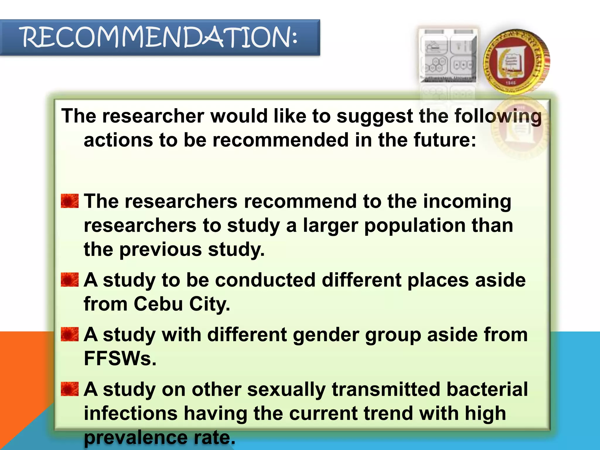 The researcher would like to suggest the following
actions to be recommended in the future:
The researchers recommend to the incoming
researchers to study a larger population than
the previous study.
A study to be conducted different places aside
from Cebu City.
A study with different gender group aside from
FFSWs.
A study on other sexually transmitted bacterial
infections having the current trend with high
prevalence rate.
RECOMMENDATION:
 