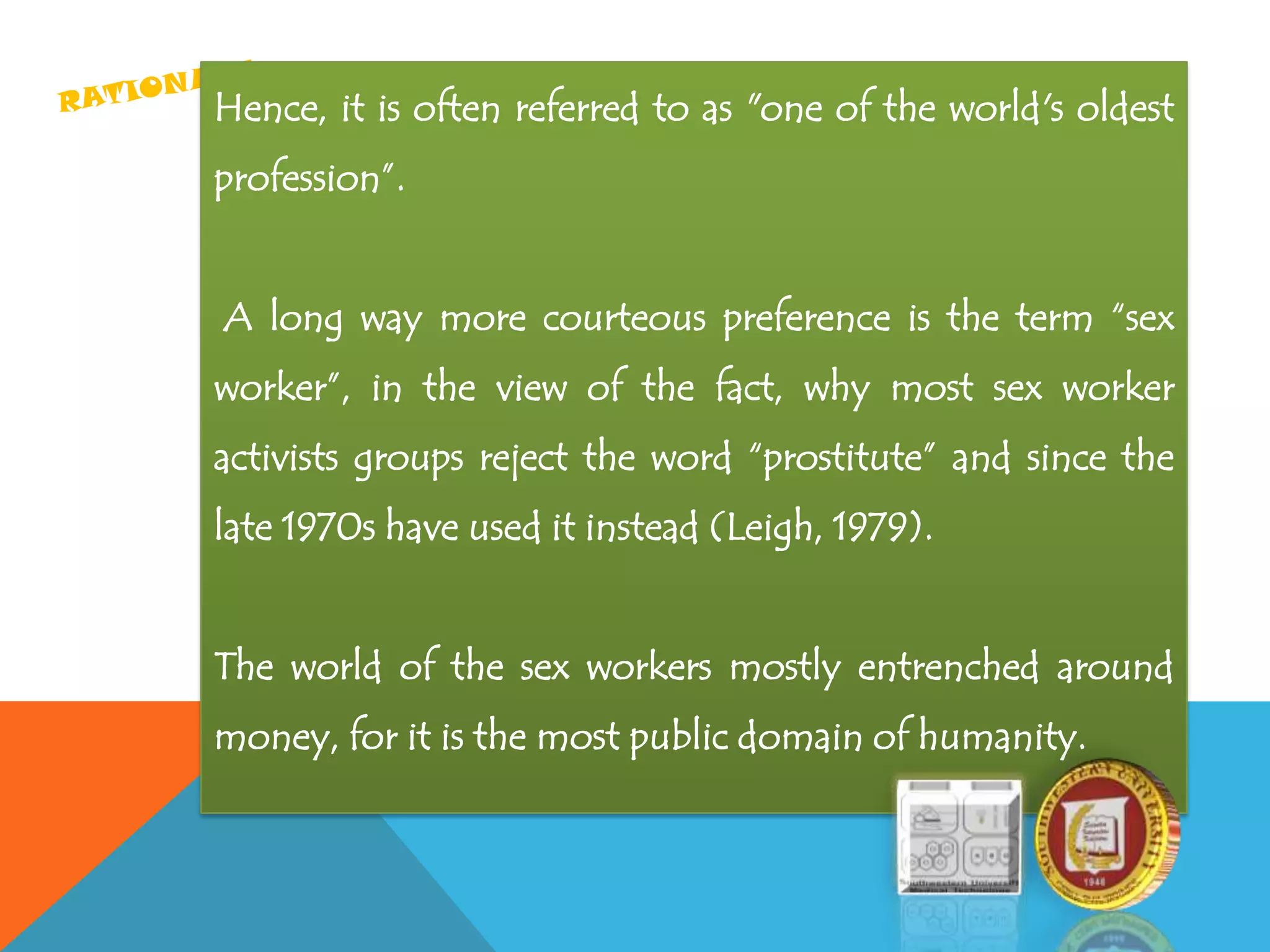 Hence, it is often referred to as "one of the world's oldest
profession”.
A long way more courteous preference is the term “sex
worker”, in the view of the fact, why most sex worker
activists groups reject the word “prostitute” and since the
late 1970s have used it instead (Leigh, 1979).
The world of the sex workers mostly entrenched around
money, for it is the most public domain of humanity.
 