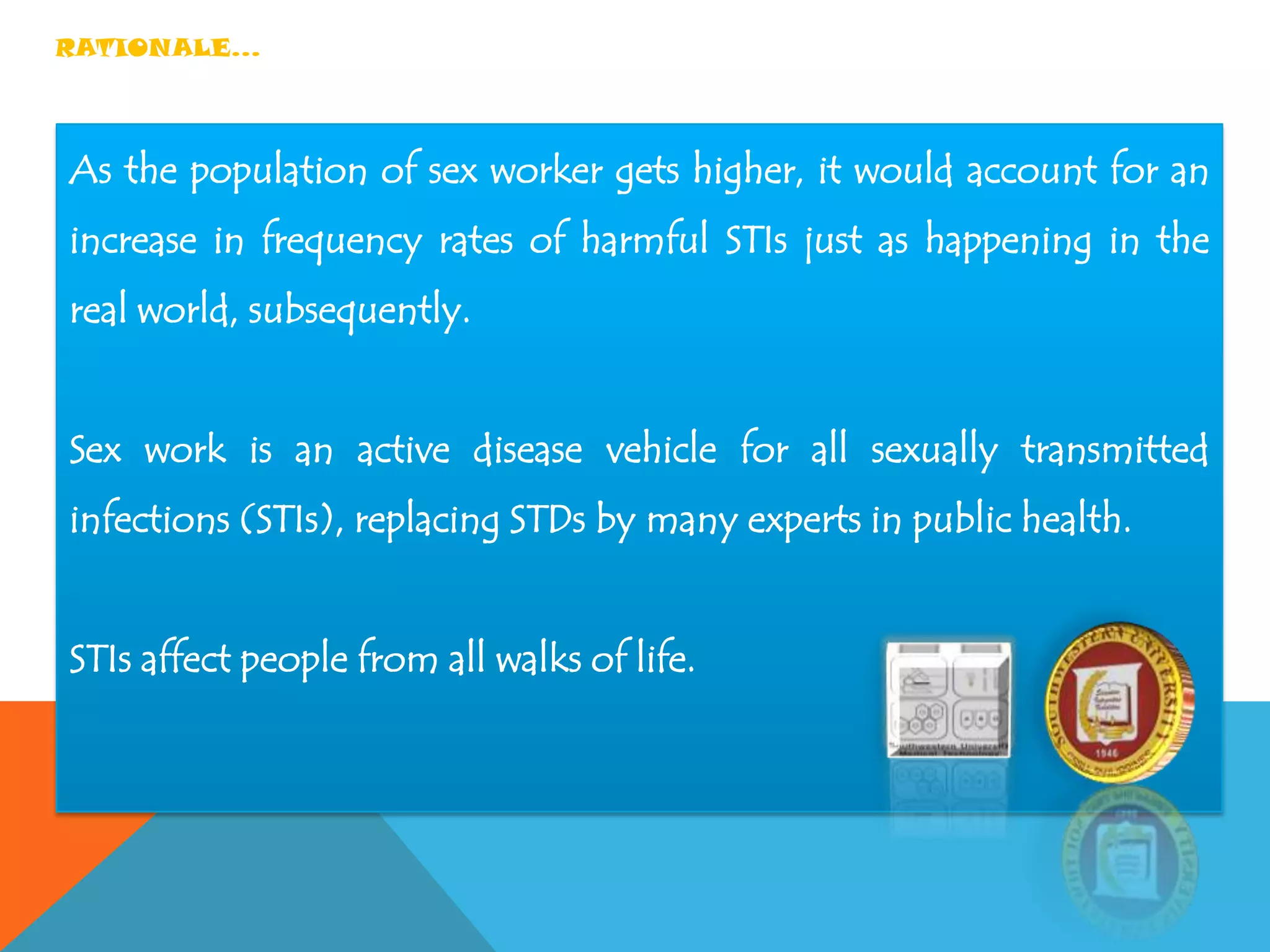 RATIONALE…
As the population of sex worker gets higher, it would account for an
increase in frequency rates of harmful STIs just as happening in the
real world, subsequently.
Sex work is an active disease vehicle for all sexually transmitted
infections (STIs), replacing STDs by many experts in public health.
STIs affect people from all walks of life.
 