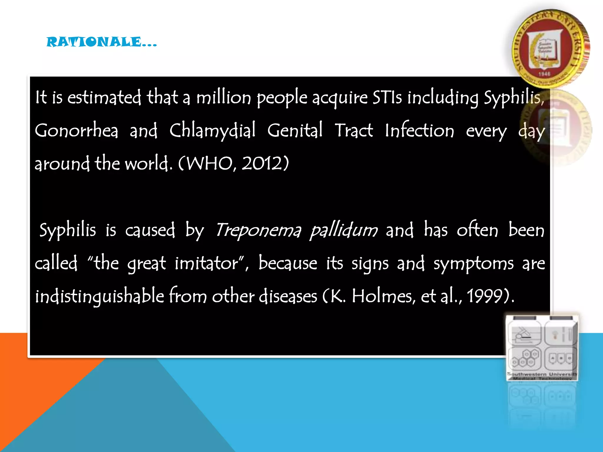 RATIONALE…
It is estimated that a million people acquire STIs including Syphilis,
Gonorrhea and Chlamydial Genital Tract Infection every day
around the world. (WHO, 2012)
Syphilis is caused by Treponema pallidum and has often been
called “the great imitator”, because its signs and symptoms are
indistinguishable from other diseases (K. Holmes, et al., 1999).
 