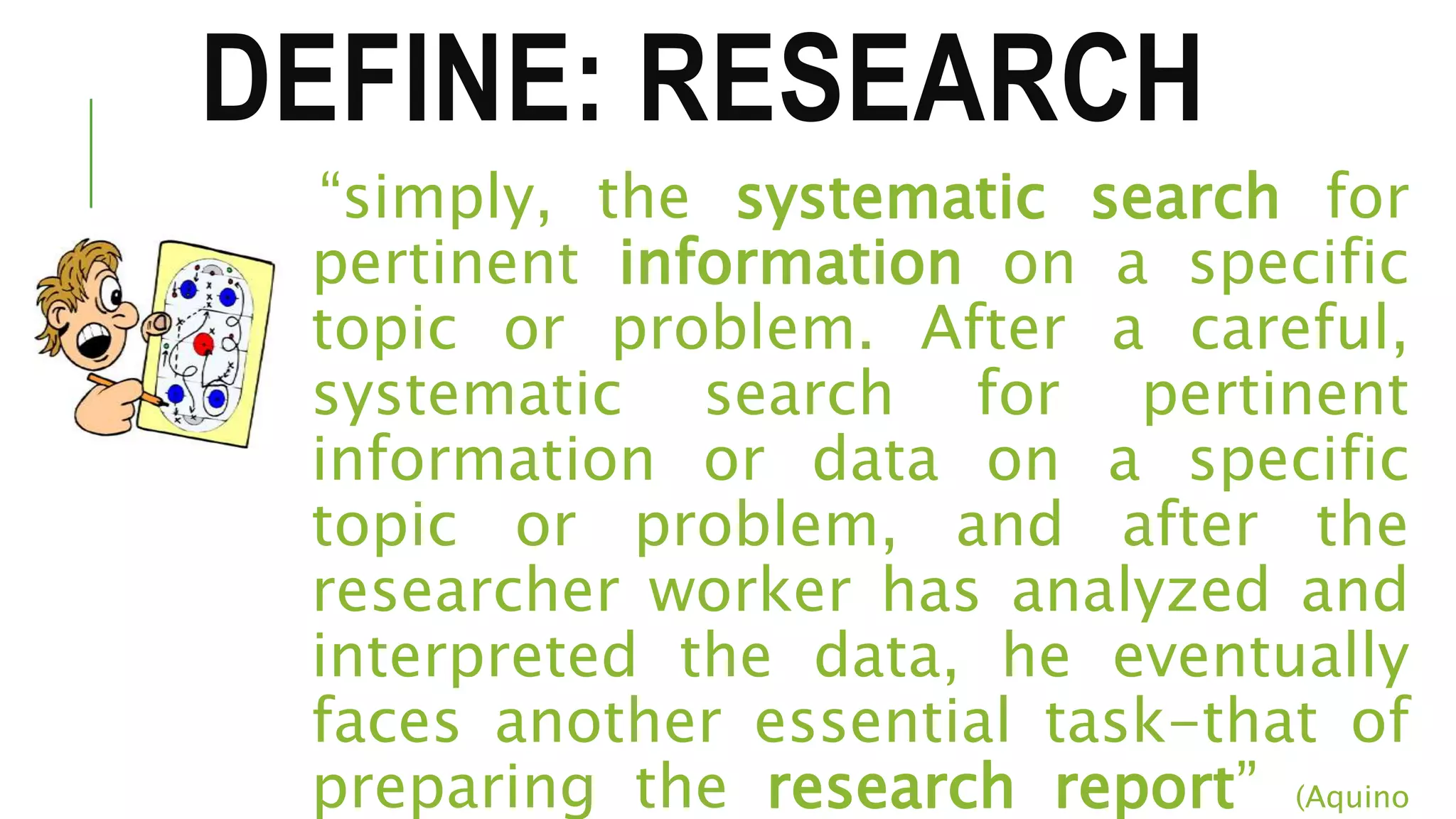 DEFINE: RESEARCH
“simply, the systematic search for
pertinent information on a specific
topic or problem. After a careful,
systematic search for pertinent
information or data on a specific
topic or problem, and after the
researcher worker has analyzed and
interpreted the data, he eventually
faces another essential task-that of
preparing the research report” (Aquino
 
