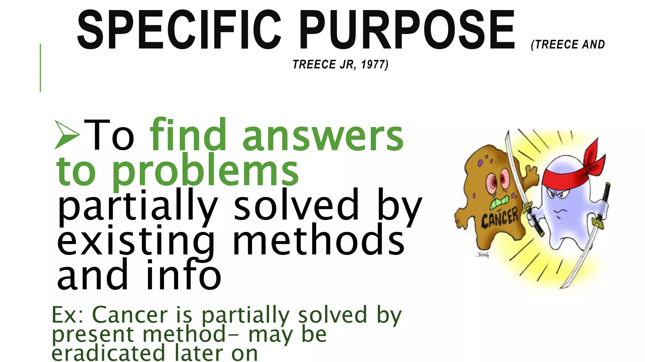 SPECIFIC PURPOSE (TREECE AND
TREECE JR, 1977)
To find answers
to problems
partially solved by
existing methods
and info
Ex: Cancer is partially solved by
present method- may be
eradicated later on
 