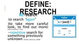 DEFINE:
RESEARCHRE-search
-to search “again”
(to take more careful
look, to find out more)
(Selltiz and Others, 1976)
-repetitive search for
something previously
unknown (Caintic and Cruz, 2008)
 