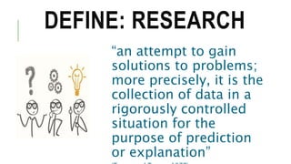 DEFINE: RESEARCH
“an attempt to gain
solutions to problems;
more precisely, it is the
collection of data in a
rigorously controlled
situation for the
purpose of prediction
or explanation”
 
