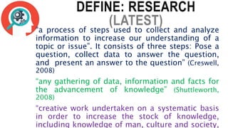 DEFINE: RESEARCH
(LATEST)
“a process of steps used to collect and analyze
information to increase our understanding of a
topic or issue”. It consists of three steps: Pose a
question, collect data to answer the question,
and present an answer to the question” (Creswell,
2008)
“any gathering of data, information and facts for
the advancement of knowledge” (Shuttleworth,
2008)
“creative work undertaken on a systematic basis
in order to increase the stock of knowledge,
including knowledge of man, culture and society,
 