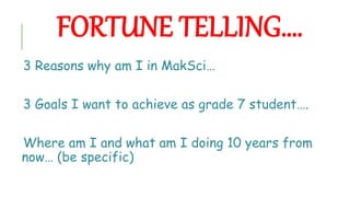 FORTUNE TELLING….
3 Reasons why am I in MakSci…
3 Goals I want to achieve as grade 7 student….
Where am I and what am I doing 10 years from
now… (be specific)
 