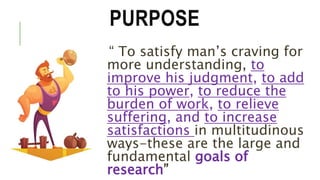 PURPOSE
“ To satisfy man’s craving for
more understanding, to
improve his judgment, to add
to his power, to reduce the
burden of work, to relieve
suffering, and to increase
satisfactions in multitudinous
ways-these are the large and
fundamental goals of
research”
 