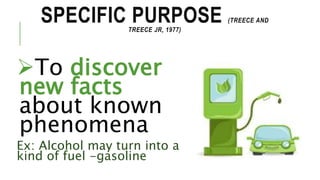SPECIFIC PURPOSE (TREECE AND
TREECE JR, 1977)
To discover
new facts
about known
phenomena
Ex: Alcohol may turn into a
kind of fuel -gasoline
 