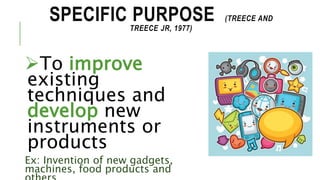SPECIFIC PURPOSE (TREECE AND
TREECE JR, 1977)
To improve
existing
techniques and
develop new
instruments or
products
Ex: Invention of new gadgets,
machines, food products and
 