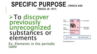 SPECIFIC PURPOSE (TREECE AND
TREECE JR, 1977)
To discover
previously
unrecognized
substances or
elements
Ex: Elements in the periodic
table
 