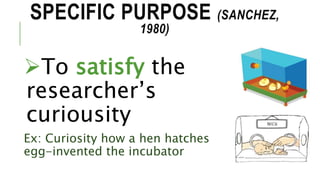 SPECIFIC PURPOSE (SANCHEZ,
1980)
To satisfy the
researcher’s
curiousity
Ex: Curiosity how a hen hatches
egg-invented the incubator
 