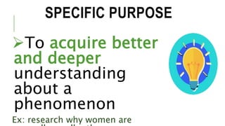 SPECIFIC PURPOSE
To acquire better
and deeper
understanding
about a
phenomenon
Ex: research why women are
 