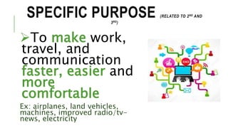 SPECIFIC PURPOSE (RELATED TO 2ND AND
3RD)
To make work,
travel, and
communication
faster, easier and
more
comfortable
Ex: airplanes, land vehicles,
machines, improved radio/tv-
news, electricity
 