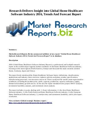 Research Delivers Insight into Global Home Healthcare
Software Industry 2016, Trends And Forecast Report
Summary
MarketResearchReports.Biz has announced addition of new report “Global Home Healthcare
Software Industry 2016, Trends And Forecast Report” to its database.
Description
2016 Global Home Healthcare Software Industry Report is a professional and in-depth research
report on the world's major regional market conditions of the Home Healthcare Software industry,
focusing on the main regions (North America, Europe and Asia) and the main countries (United
States, Germany, Japan and China).
The report firstly introduced the Home Healthcare Software basics: definitions, classifications,
applications and industry chain overview; industry policies and plans; product specifications;
manufacturing processes; cost structures and so on. Then it analyzed the world's main region market
conditions, including the product price, profit, capacity, production, capacity utilization, supply,
demand and industry growth rate etc. In the end, the report introduced new project SWOT analysis,
investment feasibility analysis, and investment return analysis.
The report includes six parts, dealing with: 1.) basic information; 2.) the Asia Home Healthcare
Software industry; 3.) the North American Home Healthcare Software industry; 4.) the European
Home Healthcare Software industry; 5.) market entry and investment feasibility; and 6.) the report
conclusion.
View exclusive Global strategic Business report :
http://www.marketresearchreports.biz/analysis/900781
 