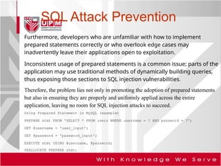 SQL Attack Prevention
Furthermore, developers who are unfamiliar with how to implement
prepared statements correctly or who overlook edge cases may
inadvertently leave their applications open to exploitation.
Inconsistent usage of prepared statements is a common issue; parts of the
application may use traditional methods of dynamically building queries,
thus exposing those sections to SQL injection vulnerabilities.
Therefore, the problem lies not only in promoting the adoption of prepared statements
but also in ensuring they are properly and uniformly applied across the entire
application, leaving no room for SQL injection attacks to succeed.
Using Prepared Statement in MySQL (example)
PREPARE stmt FROM 'SELECT * FROM users WHERE username = ? AND password = ?';
SET @username = 'user_input';
SET @password = 'password_input';
EXECUTE stmt USING @username, @password;
DEALLOCATE PREPARE stmt;
 