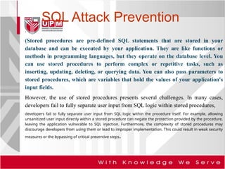 SQL Attack Prevention
.
(Stored procedures are pre-defined SQL statements that are stored in your
database and can be executed by your application. They are like functions or
methods in programming languages, but they operate on the database level. You
can use stored procedures to perform complex or repetitive tasks, such as
inserting, updating, deleting, or querying data. You can also pass parameters to
stored procedures, which are variables that hold the values of your application's
input fields.
However, the use of stored procedures presents several challenges. In many cases,
developers fail to fully separate user input from SQL logic within stored procedures,
developers fail to fully separate user input from SQL logic within the procedure itself. For example, allowing
unsanitized user input directly within a stored procedure can negate the protection provided by the procedure,
leaving the application vulnerable to SQL injection. Furthermore, the complexity of stored procedures may
discourage developers from using them or lead to improper implementation. This could result in weak security
measures or the bypassing of critical preventive steps.
 
