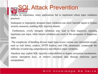 SQL Attack Prevention
Despite its importance, many applications fail to implement robust input validation
practices.
Inadequate or improperly designed input validation can allow harmful inputs to bypass
security measures, enabling SQL injection attacks.
Furthermore, overly stringent validation may lead to false negatives, rejecting
legitimate user input, while lenient validation can result in the acceptance of dangerous
input.
The complexity of handling diverse input types across various user interaction points,
such as web forms, cookies, HTTP headers, and URL parameters, compounds the
difficulty of achieving comprehensive and effective input validation.
Attackers may exploit SQL injection vulnerabilities to bypass encryption mechanisms,
expose encryption keys, or retrieve encrypted data through malicious query
manipulation.
 