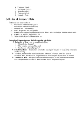 4.   Consumer Panels
           5.   Mechanical Devices
           6.   Depth Interviews
           7.   Content Analysis
           8.   Projective Tests

Collection of Secondary Data
   Published data are available in:
     1. Publications of State/Central govt.’s
     2. Publications of International Bodies
     3. Technical and Trade Journals
     4. Books, Magazines and Newspapers
     5. Reports/Publications of various organizations (banks, stock exchanges, business houses, etc)
     6. Reports – by scholars, Universities, etc
     7. Public records, Historical Documents, etc

   Secondary Data must possess the following characteristics:
        Reliability of data – may be tested by checking:
           Who collected the data?
           What were the sources of the data?
           Was the data collected properly?
       Suitability of data – data that are suitable for one enquiry may not be necessarily suitable in
         another enquiry.
       Therefore, the researcher must scrutinize the definition of various terms and units of
         collection. Also, the objectives, scope and nature of the original enquiry must be studied.
       Adequacy of data – the data will be considered inadequate, if they are related to an area
         which may be either narrower or wider than the area of the present enquiry
 