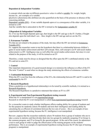 Dependent & Independent Variables

A concept which can take on different quantitative values is called a variable. Ex: weight, height,
income etc., are examples of a variable
Qualitative phenomena (the attribute) are also quantified on the basis of the presence or absence of the
concerning attribute
Dependent variable (DV) – if one variable depends upon or is a consequence of the other variable, it is
termed as a DV
And the variable that is antecedent to the DV is termed as the Independent variable IV

1.Dependent & Independent Variables
Ex: if we say that height depends upon age, then height is the DV and age is the IV. Further, if height
also depends upon the individual’s sex – then, height is the DV and age and sex are the IVs

2. Extraneous Variable
IVs that are not related to the purpose of the study, but may affect the DV are termed as Extraneous
Variable (EV)
Ex: suppose the researcher wants to test the hypothesis that there is a relationship between children’s
gains in social studies achievement and their self-concept. Here, self-concept is an IV and social studies
achievement is a DV. Intelligence may as well affect the social studies achievement, but since it is not
related to the purpose of the study, it will be termed as an EV

Therefore, a study must be always so designed that the effect upon the DV is attributed entirely to the
IVs and not to some EV.

3. Control
One important characteristic of a good research design is to minimize the influence or effect of the EV.
The term “Control” is used when we design the study minimizing the effects of extraneous variables

4. Confounded Relationship
When the DV is not free from the influence of the EVs, the relationship between DV and IV is said to be
confounded by the EV

5. Research Hypothesis
When a prediction or a hypothesized relationship is to be tested by scientific methods, it is termed as a
Research-Hypothesis
The Research-Hypothesis is a predictive statement that relates an IV to a DV

6. Experimental and Non-Experimental Hypothesis testing research
When the IV is manipulated it is an experimental design
Research in which the IV is not manipulated is called Non-experimental hypothesis-testing research

Ex: a researcher wants to study whether intelligence affects reading ability for a group of students and
for this purpose he randomly selects 50 students and tests their intelligence and reading ability by
calculating the co-efficient of correlation between the two sets of scores – this is an example of non-
experimental hypothesis testing, because the IV, intelligence is not manipulated

But now ,suppose that the researcher randomly selects 50 students from a group of students who are to
take a course in statistics and then divides them into two groups by randomly assigning 25 to Group A,
the common program, and 25 to Group B, the special program. At the end of the course, he administers
a test to each group in order to judge the effectiveness of the training program on the students’
performance. This is an example of experimental hypothesis testing because the IV (the type of training
program) is manipulated.
 
