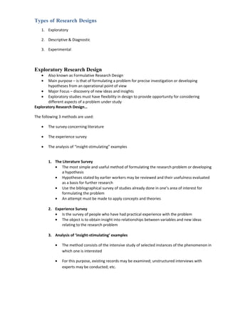 Types of Research Designs
    1. Exploratory

    2. Descriptive & Diagnostic

    3. Experimental



Exploratory Research Design
    •  Also known as Formulative Research Design
    •  Main purpose – is that of formulating a problem for precise investigation or developing
       hypotheses from an operational point of view
    • Major Focus – discovery of new ideas and insights
    • Exploratory studies must have flexibility in design to provide opportunity for considering
       different aspects of a problem under study
Exploratory Research Design…

The following 3 methods are used:

    •   The survey concerning literature

    •   The experience survey

    •   The analysis of “insight-stimulating” examples


        1. The Literature Survey
           • The most simple and useful method of formulating the research problem or developing
              a hypothesis
           • Hypotheses stated by earlier workers may be reviewed and their usefulness evaluated
              as a basis for further research
           • Use the bibliographical survey of studies already done in one’s area of interest for
              formulating the problem
           • An attempt must be made to apply concepts and theories

        2. Experience Survey
           • Is the survey of people who have had practical experience with the problem
           • The object is to obtain insight into relationships between variables and new ideas
              relating to the research problem

        3. Analysis of ‘insight-stimulating’ examples

            •   The method consists of the intensive study of selected instances of the phenomenon in
                which one is interested

            •   For this purpose, existing records may be examined; unstructured interviews with
                experts may be conducted; etc.
 