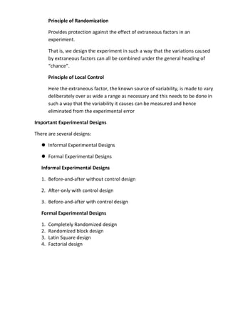Principle of Randomization

        Provides protection against the effect of extraneous factors in an
        experiment.

        That is, we design the experiment in such a way that the variations caused
        by extraneous factors can all be combined under the general heading of
        “chance”.

        Principle of Local Control

        Here the extraneous factor, the known source of variability, is made to vary
        deliberately over as wide a range as necessary and this needs to be done in
        such a way that the variability it causes can be measured and hence
        eliminated from the experimental error

Important Experimental Designs

There are several designs:

    Informal Experimental Designs

    Formal Experimental Designs

   Informal Experimental Designs

   1. Before-and-after without control design

   2. After-only with control design

   3. Before-and-after with control design

   Formal Experimental Designs

   1.   Completely Randomized design
   2.   Randomized block design
   3.   Latin Square design
   4.   Factorial design
 