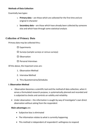 Methods of Data Collection

  Essentially two types:

            1.   Primary data – are those which are collected for the first time and are
                 original in character

            2.   Secondary data – are those which have already been collected by someone
                 else and which have through some statistical analysis



Collection of Primary Data
  Primary data may be collected thru:

             Experiments

             Surveys (sample surveys or census surveys)

             Observation

             Personal Interviews

  Of the above, the important ones are:

            1. Observation Method

            2. Interview Method

            3. Thru Questionnaires/Schedules

  I. Observation Method

     •    Observation becomes a scientific tool and the method of data collection, when it
         serves a formulated research purpose, is systematically planned and recorded and
         is subjected to checks and controls on validity and reliability

     • Under observation – the information is sought by way of investigator’s own direct
       observation without asking from the respondent

     Main advantages are:

           • Subjective bias is eliminated

           • The information relates to what is currently happening

           • This method is independent of respondent’s willingness to respond
 