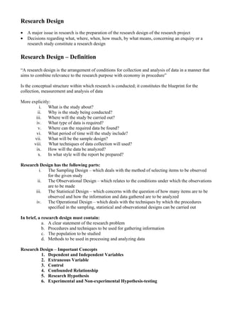 Research Design
•   A major issue in research is the preparation of the research design of the research project
•   Decisions regarding what, where, when, how much, by what means, concerning an enquiry or a
    research study constitute a research design

Research Design – Definition

“A research design is the arrangement of conditions for collection and analysis of data in a manner that
aims to combine relevance to the research purpose with economy in procedure”

Is the conceptual structure within which research is conducted; it constitutes the blueprint for the
collection, measurement and analysis of data

More explicitly:
          i.   What is the study about?
         ii.   Why is the study being conducted?
       iii.    Where will the study be carried out?
        iv.    What type of data is required?
         v.    Where can the required data be found?
        vi.    What period of time will the study include?
       vii.    What will be the sample design?
      viii.    What techniques of data collection will used?
        ix.    How will the data be analyzed?
         x.    In what style will the report be prepared?

Research Design has the following parts:
         i.  The Sampling Design – which deals with the method of selecting items to be observed
             for the given study
        ii.  The Observational Design – which relates to the conditions under which the observations
             are to be made
       iii.  The Statistical Design – which concerns with the question of how many items are to be
             observed and how the information and data gathered are to be analyzed
       iv.   The Operational Design – which deals with the techniques by which the procedures
             specified in the sampling, statistical and observational designs can be carried out

In brief, a research design must contain:
            a. A clear statement of the research problem
            b. Procedures and techniques to be used for gathering information
            c. The population to be studied
            d. Methods to be used in processing and analyzing data

Research Design – Important Concepts
         1. Dependent and Independent Variables
         2. Extraneous Variable
         3. Control
         4. Confounded Relationship
         5. Research Hypothesis
         6. Experimental and Non-experimental Hypothesis-testing
 